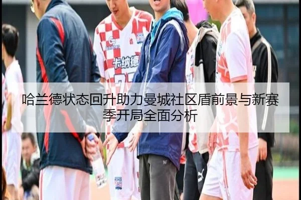 哈兰德状态回升助力曼城社区盾前景与新赛季开局全面分析